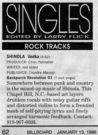Somewhere between
	 punk and country is the mixed-up music of Shinola. This Chapel Hill, NC-based
	 act layers drunken vocals with noisy guitar riffs and distorted violins to 
	 form a frenzied mesh of self-pitying lyrics and finely arranged harmonic feedback.
	Contact: 919-967-0593.--Larry Flick